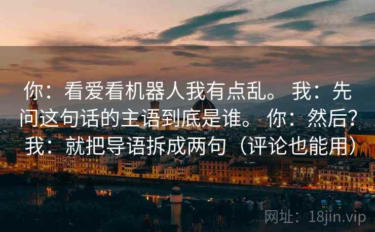 详细阅读:你:看爱看机器人我有点乱。 我:先问这句话的主语到底是谁。 你:然后? 我:就把导语拆成两句(评论也能用) 你:看爱看机器人我有点乱。 我:先问这句话的主语到底是谁。 你:然后? 我:就把导语拆成两句(评论也能用)